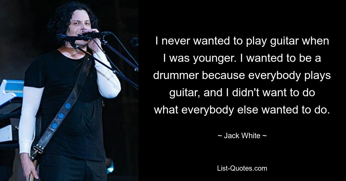 I never wanted to play guitar when I was younger. I wanted to be a drummer because everybody plays guitar, and I didn't want to do what everybody else wanted to do. — © Jack White