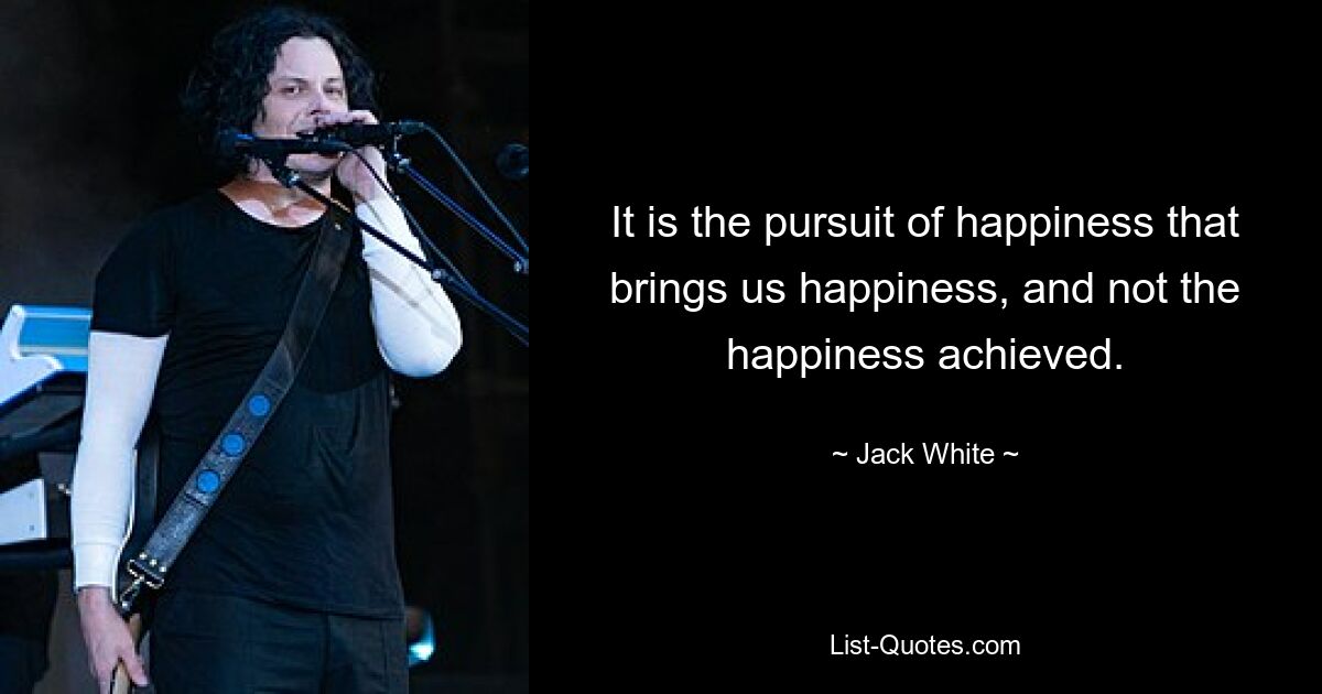 It is the pursuit of happiness that brings us happiness, and not the happiness achieved. — © Jack White