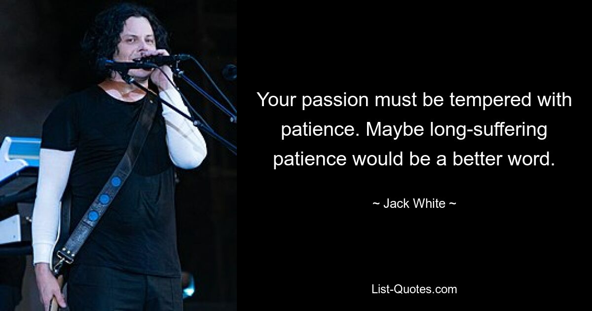 Your passion must be tempered with patience. Maybe long-suffering patience would be a better word. — © Jack White