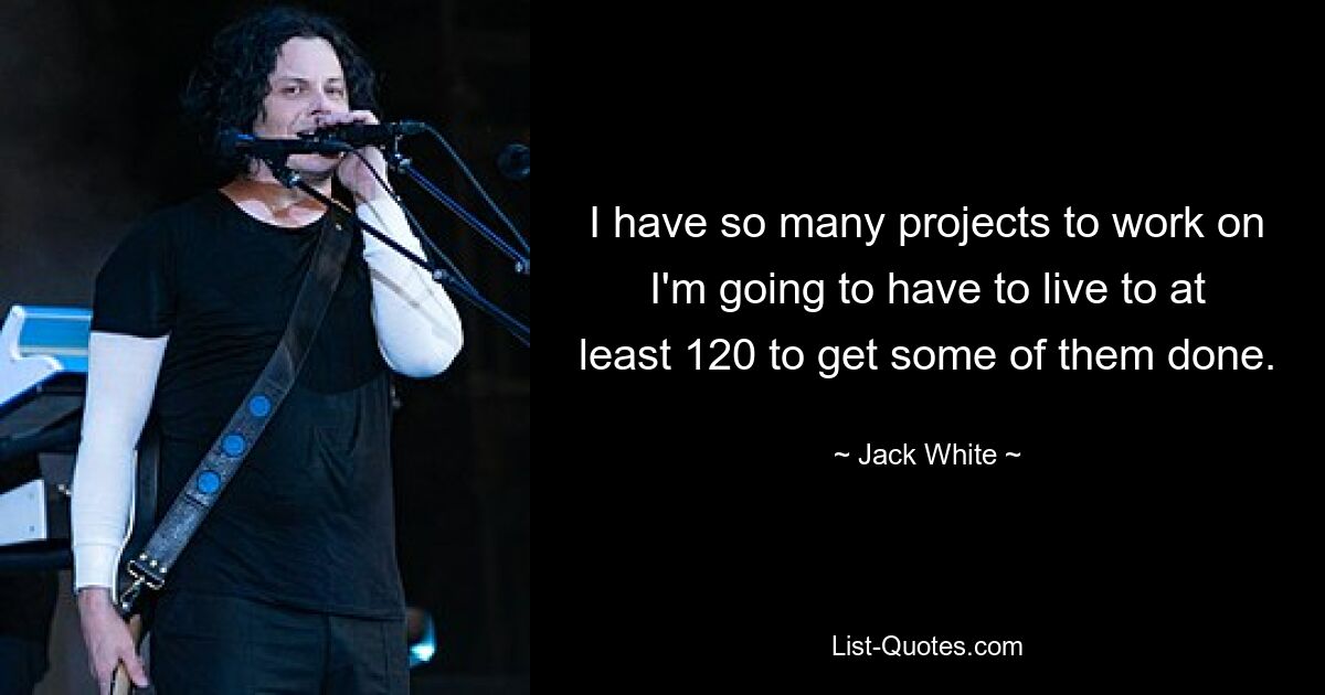 I have so many projects to work on I'm going to have to live to at least 120 to get some of them done. — © Jack White