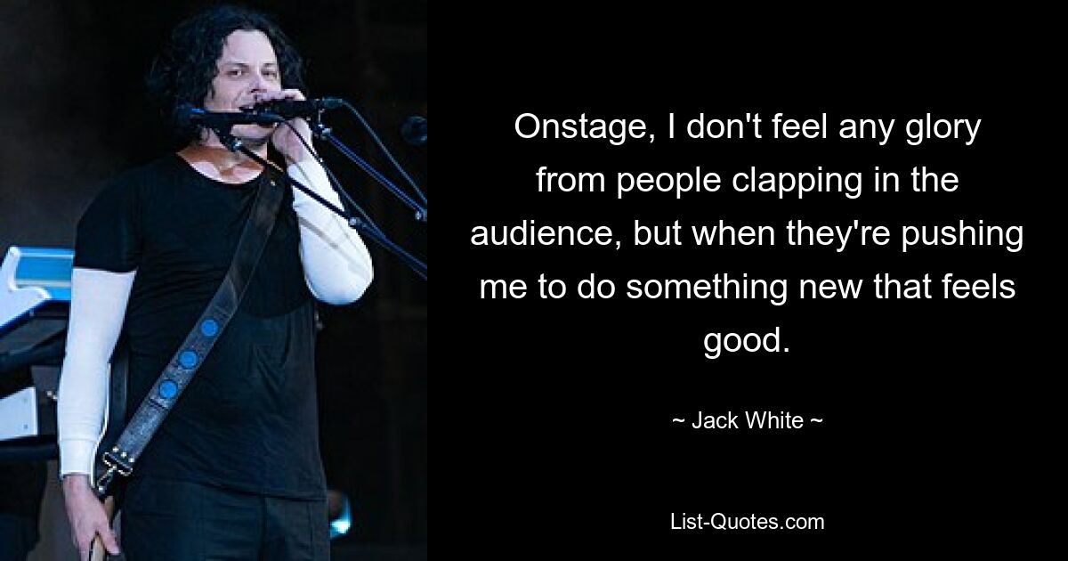 Onstage, I don't feel any glory from people clapping in the audience, but when they're pushing me to do something new that feels good. — © Jack White