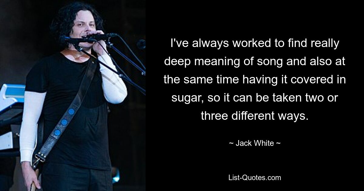 I've always worked to find really deep meaning of song and also at the same time having it covered in sugar, so it can be taken two or three different ways. — © Jack White