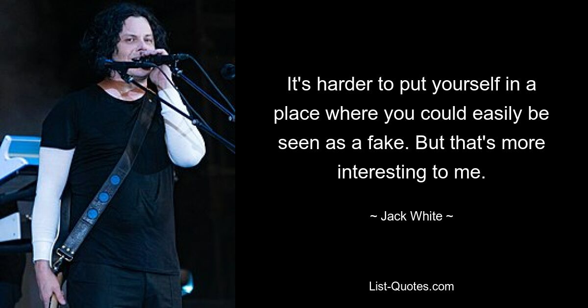 It's harder to put yourself in a place where you could easily be seen as a fake. But that's more interesting to me. — © Jack White