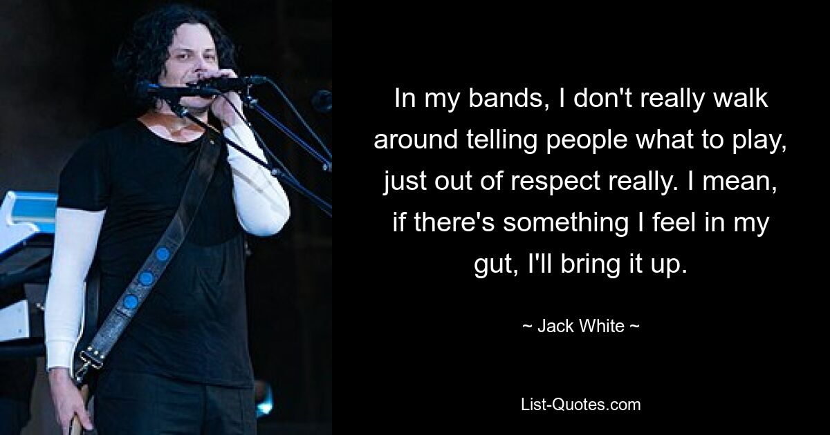 In my bands, I don't really walk around telling people what to play, just out of respect really. I mean, if there's something I feel in my gut, I'll bring it up. — © Jack White