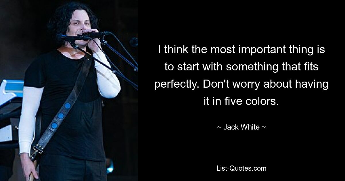 I think the most important thing is to start with something that fits perfectly. Don't worry about having it in five colors. — © Jack White