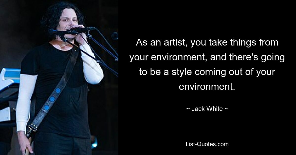 As an artist, you take things from your environment, and there's going to be a style coming out of your environment. — © Jack White