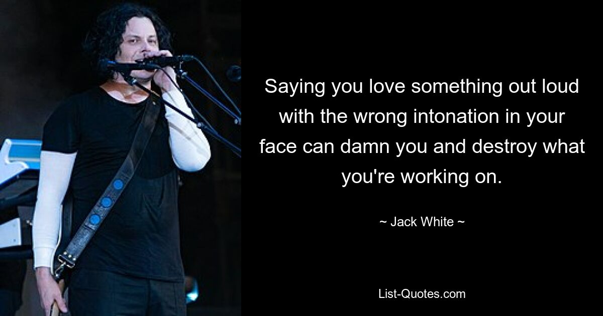 Saying you love something out loud with the wrong intonation in your face can damn you and destroy what you're working on. — © Jack White