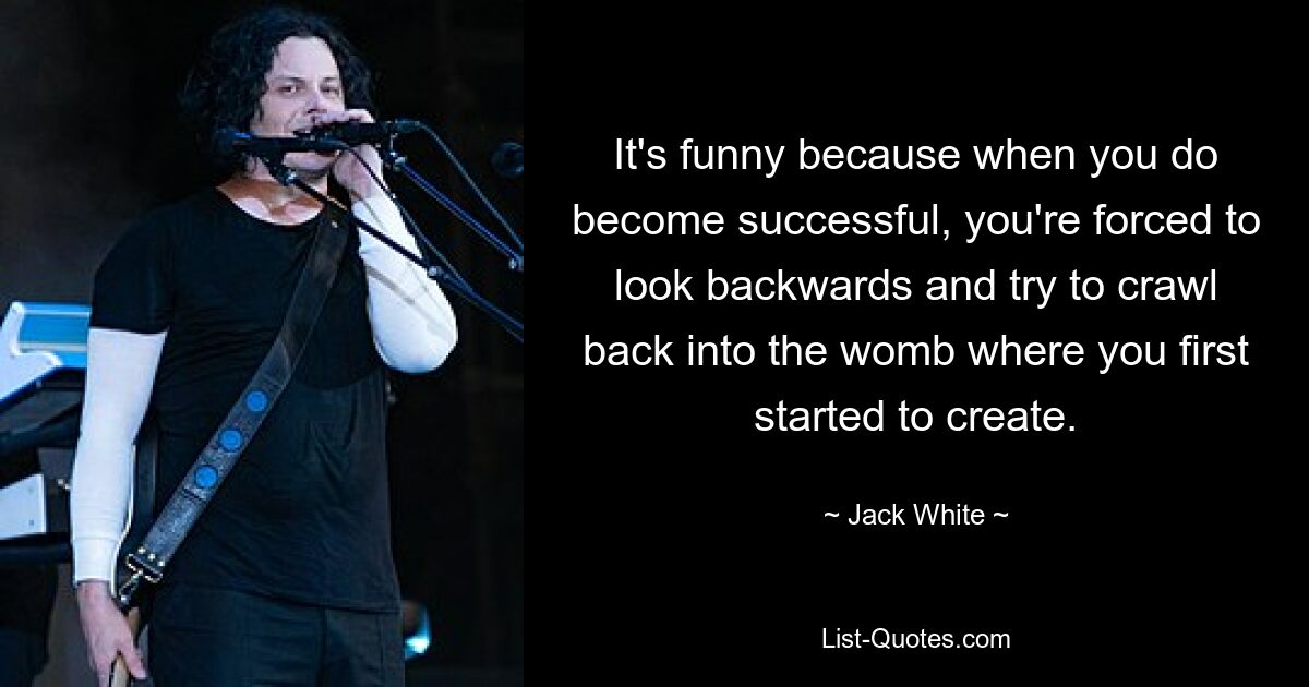 It's funny because when you do become successful, you're forced to look backwards and try to crawl back into the womb where you first started to create. — © Jack White