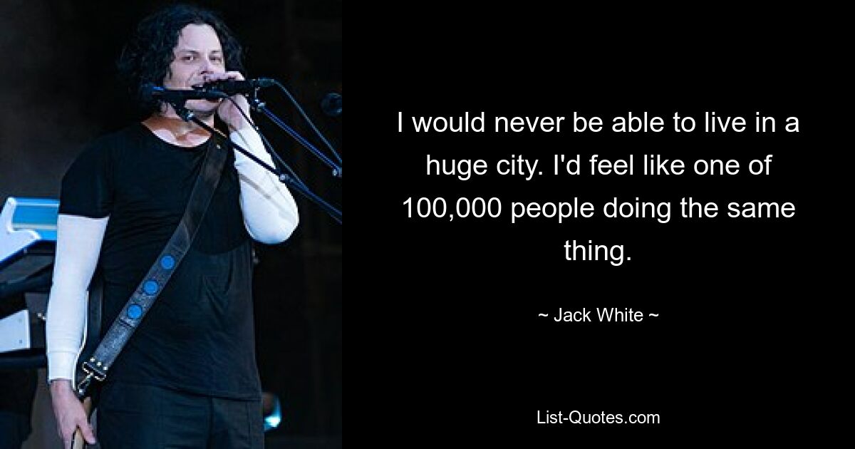 I would never be able to live in a huge city. I'd feel like one of 100,000 people doing the same thing. — © Jack White