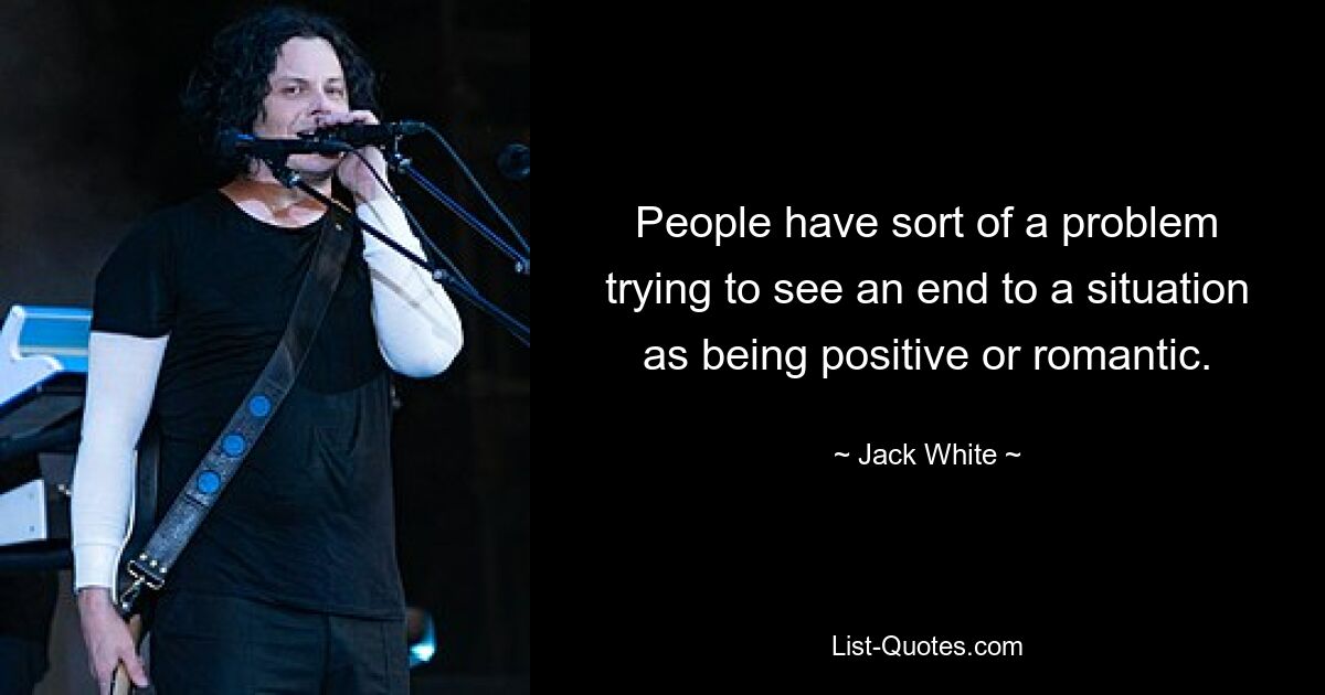 People have sort of a problem trying to see an end to a situation as being positive or romantic. — © Jack White