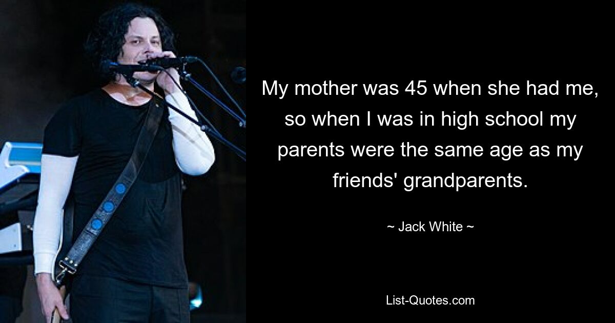 My mother was 45 when she had me, so when I was in high school my parents were the same age as my friends' grandparents. — © Jack White