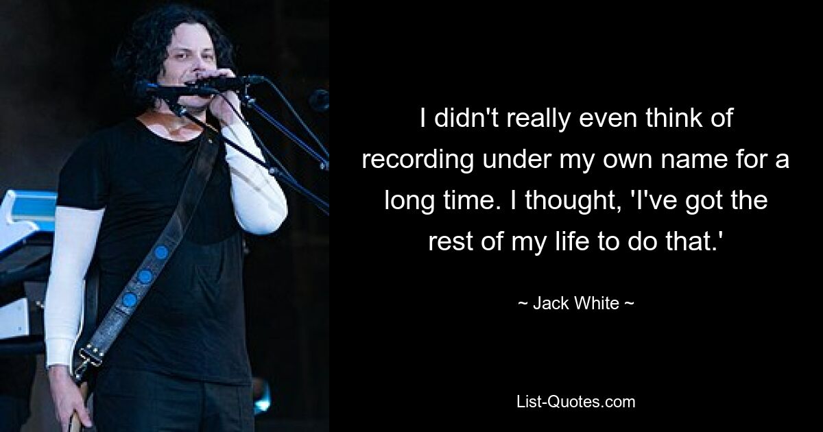 I didn't really even think of recording under my own name for a long time. I thought, 'I've got the rest of my life to do that.' — © Jack White