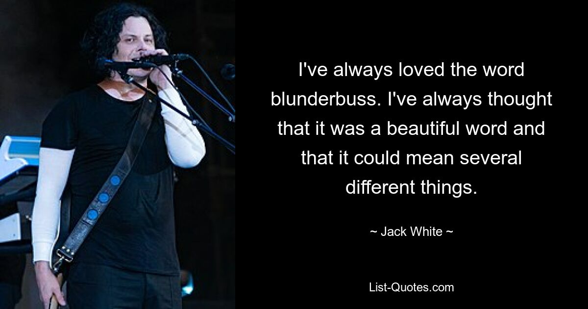 I've always loved the word blunderbuss. I've always thought that it was a beautiful word and that it could mean several different things. — © Jack White