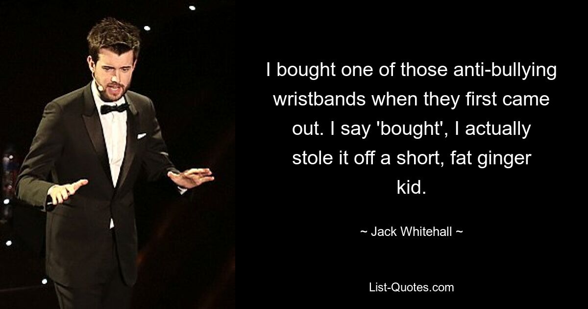 I bought one of those anti-bullying wristbands when they first came out. I say 'bought', I actually stole it off a short, fat ginger kid. — © Jack Whitehall