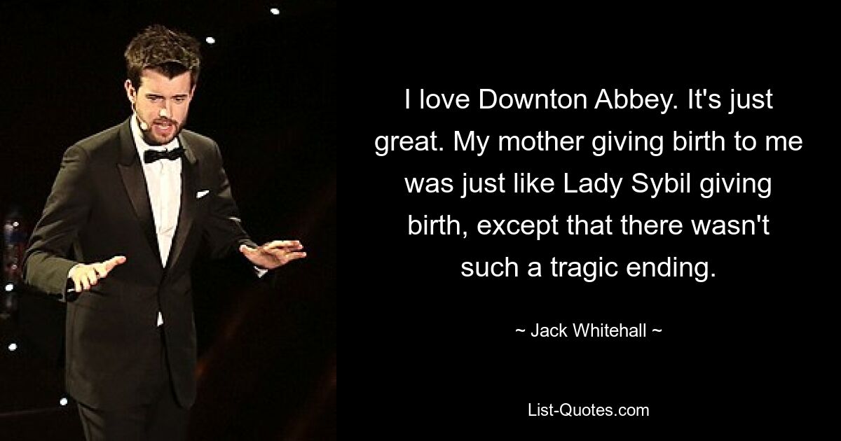 I love Downton Abbey. It's just great. My mother giving birth to me was just like Lady Sybil giving birth, except that there wasn't such a tragic ending. — © Jack Whitehall