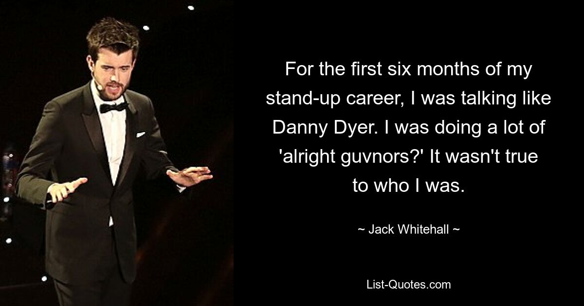 For the first six months of my stand-up career, I was talking like Danny Dyer. I was doing a lot of 'alright guvnors?' It wasn't true to who I was. — © Jack Whitehall