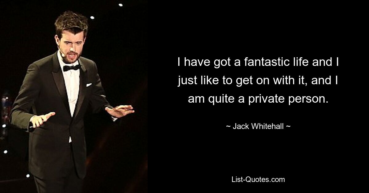 I have got a fantastic life and I just like to get on with it, and I am quite a private person. — © Jack Whitehall