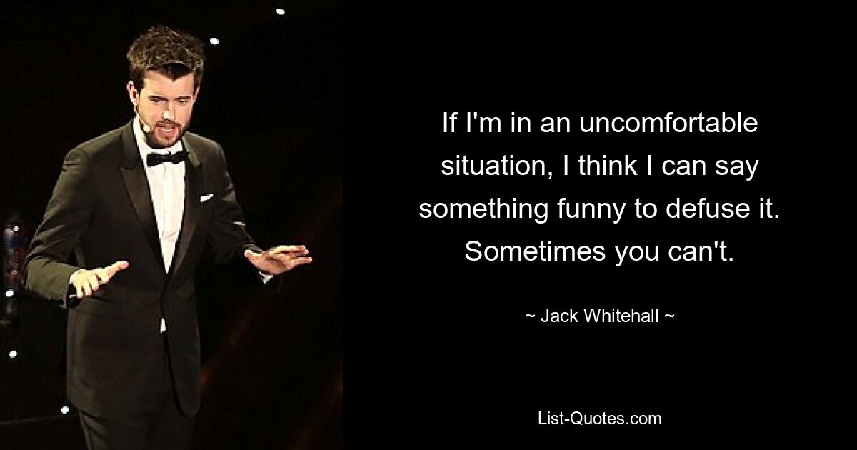 If I'm in an uncomfortable situation, I think I can say something funny to defuse it. Sometimes you can't. — © Jack Whitehall