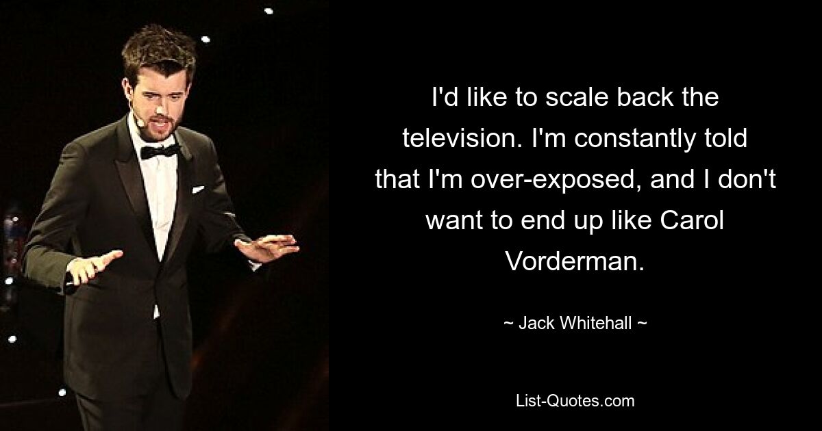 I'd like to scale back the television. I'm constantly told that I'm over-exposed, and I don't want to end up like Carol Vorderman. — © Jack Whitehall