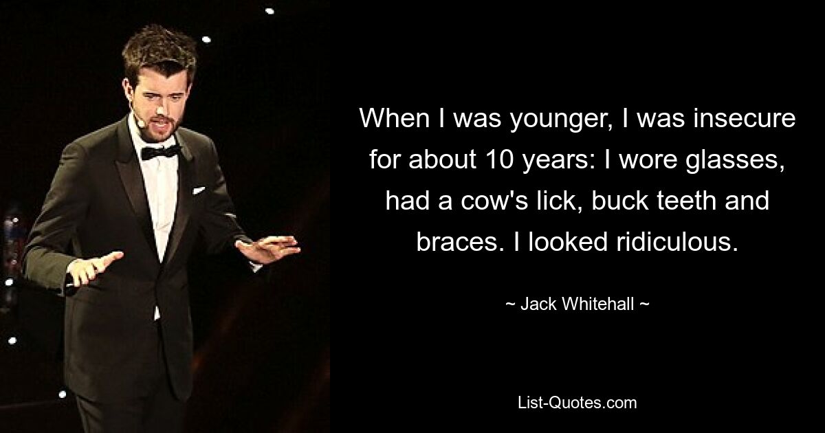 When I was younger, I was insecure for about 10 years: I wore glasses, had a cow's lick, buck teeth and braces. I looked ridiculous. — © Jack Whitehall