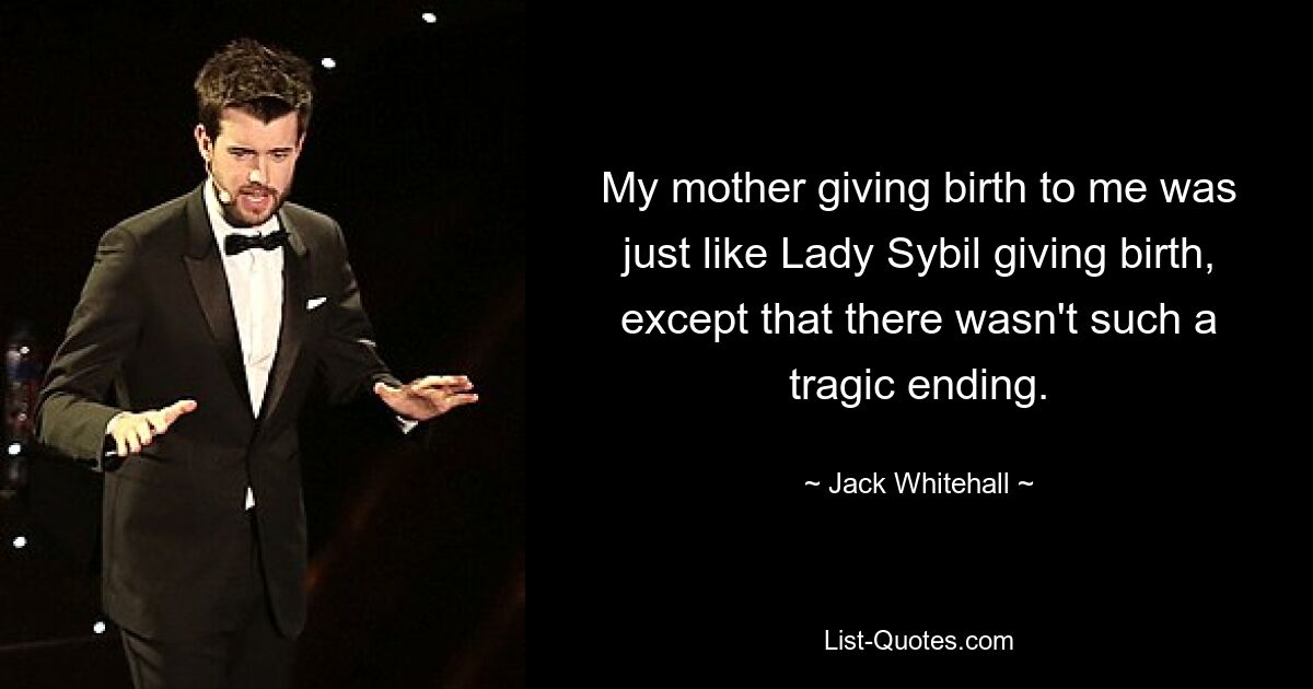 My mother giving birth to me was just like Lady Sybil giving birth, except that there wasn't such a tragic ending. — © Jack Whitehall