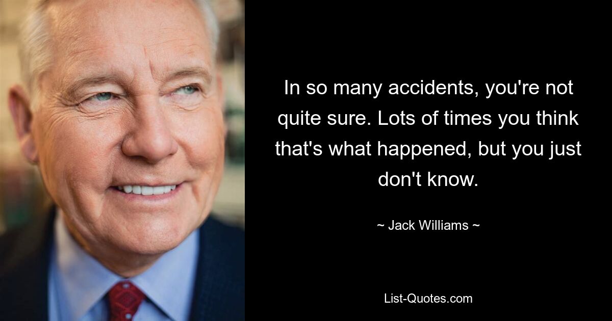 In so many accidents, you're not quite sure. Lots of times you think that's what happened, but you just don't know. — © Jack Williams