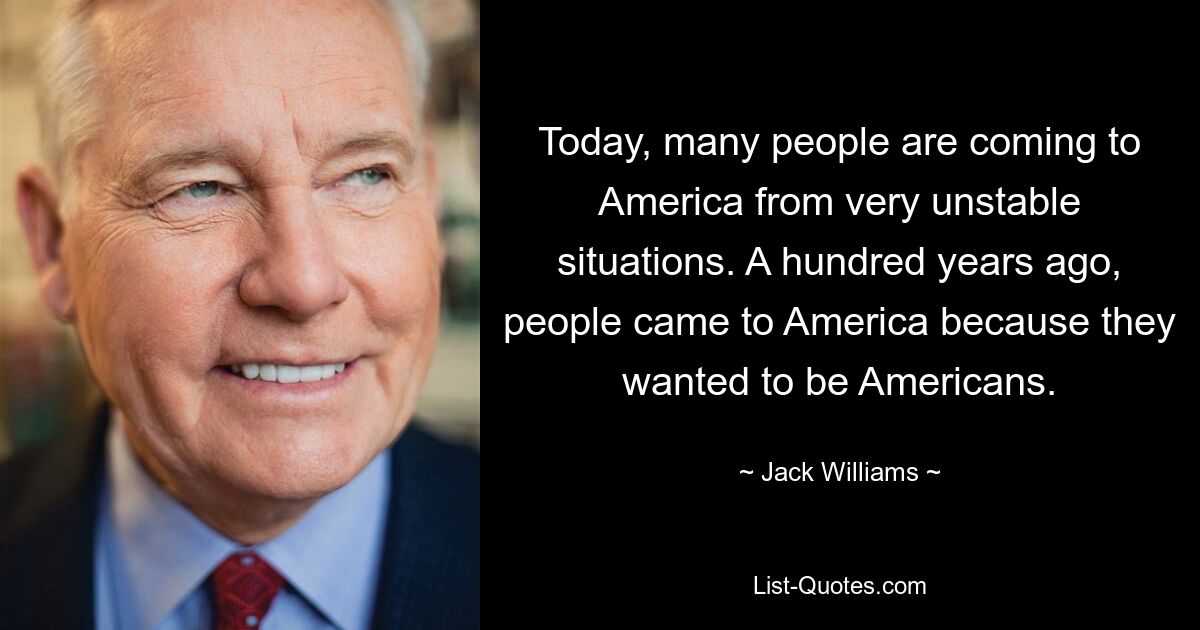 Today, many people are coming to America from very unstable situations. A hundred years ago, people came to America because they wanted to be Americans. — © Jack Williams