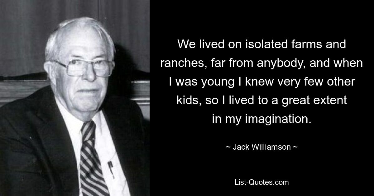 We lived on isolated farms and ranches, far from anybody, and when I was young I knew very few other kids, so I lived to a great extent in my imagination. — © Jack Williamson