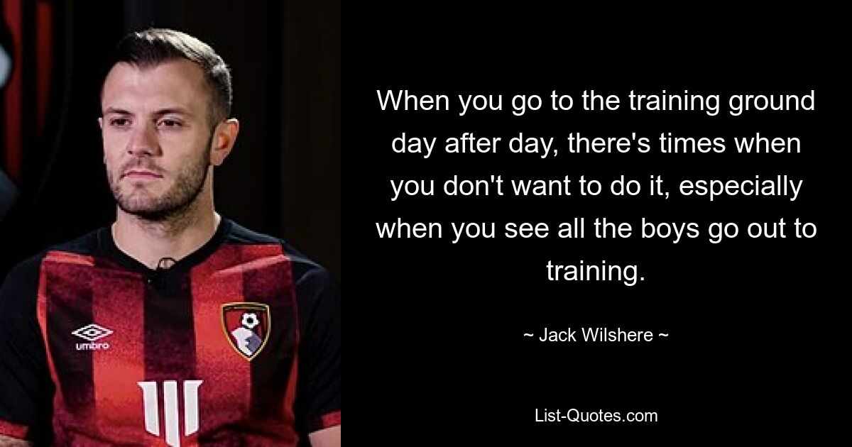 When you go to the training ground day after day, there's times when you don't want to do it, especially when you see all the boys go out to training. — © Jack Wilshere