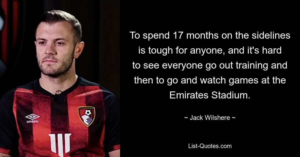 17 Monate an der Seitenlinie zu verbringen, ist für jeden hart, und es ist schwer, sich vorzustellen, dass alle zum Training gehen und sich dann die Spiele im Emirates Stadium ansehen. — © Jack Wilshere