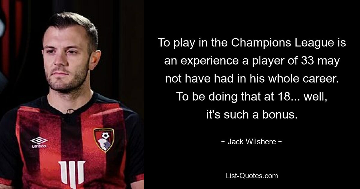 To play in the Champions League is an experience a player of 33 may not have had in his whole career. To be doing that at 18... well, it's such a bonus. — © Jack Wilshere