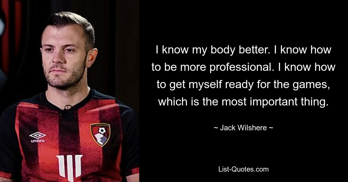 I know my body better. I know how to be more professional. I know how to get myself ready for the games, which is the most important thing. — © Jack Wilshere