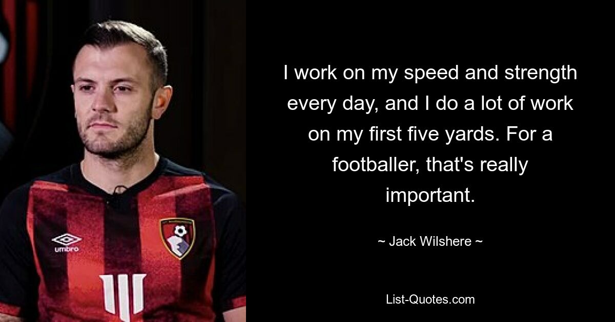 I work on my speed and strength every day, and I do a lot of work on my first five yards. For a footballer, that's really important. — © Jack Wilshere