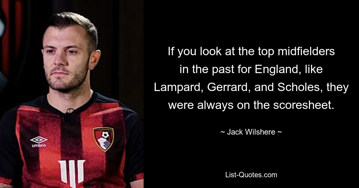 If you look at the top midfielders in the past for England, like Lampard, Gerrard, and Scholes, they were always on the scoresheet. — © Jack Wilshere