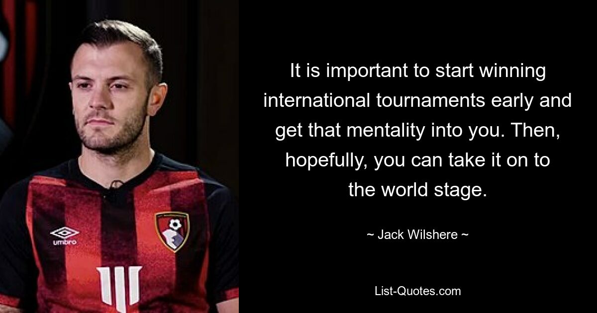 It is important to start winning international tournaments early and get that mentality into you. Then, hopefully, you can take it on to the world stage. — © Jack Wilshere