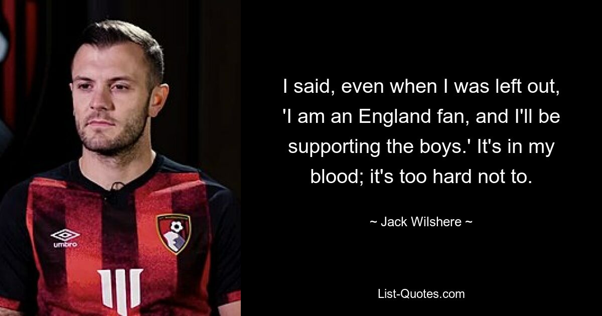 I said, even when I was left out, 'I am an England fan, and I'll be supporting the boys.' It's in my blood; it's too hard not to. — © Jack Wilshere