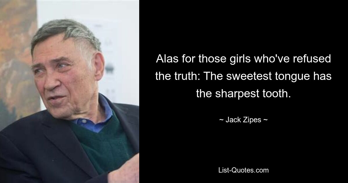 Alas for those girls who've refused the truth: The sweetest tongue has the sharpest tooth. — © Jack Zipes