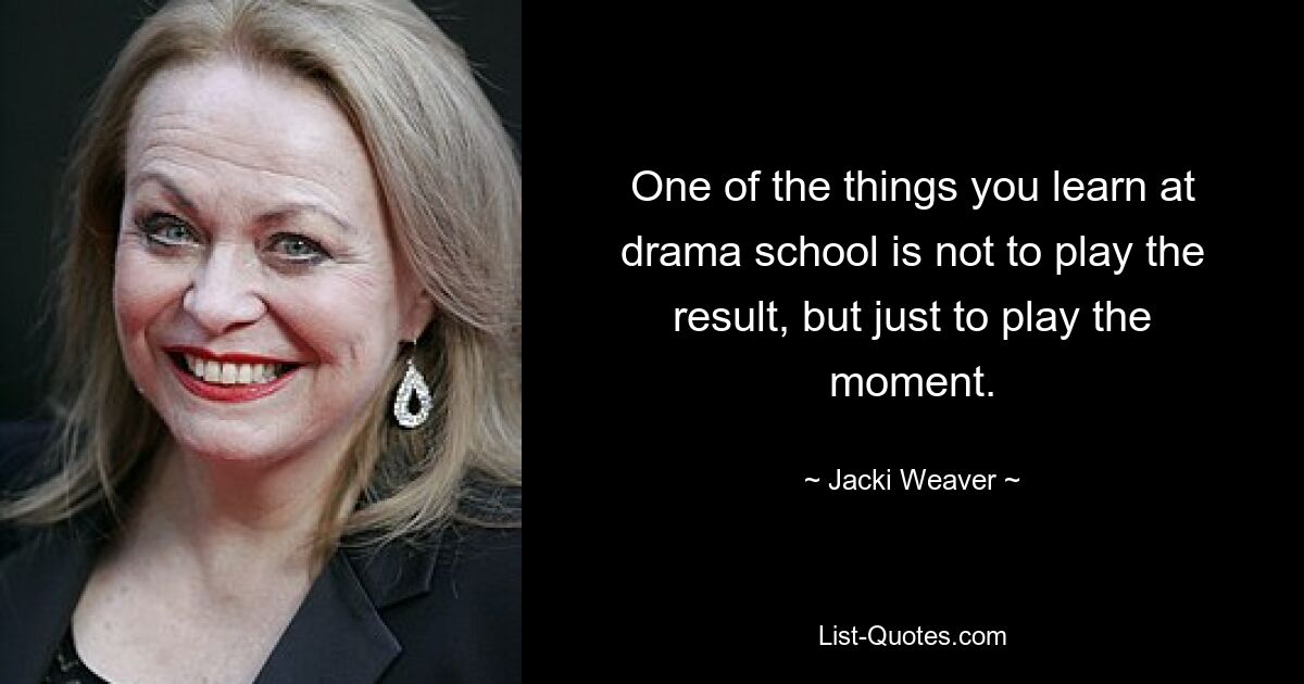 One of the things you learn at drama school is not to play the result, but just to play the moment. — © Jacki Weaver