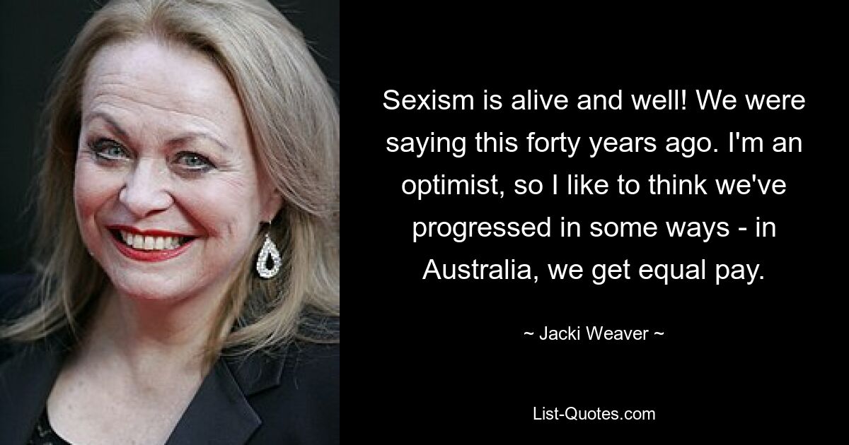 Sexism is alive and well! We were saying this forty years ago. I'm an optimist, so I like to think we've progressed in some ways - in Australia, we get equal pay. — © Jacki Weaver