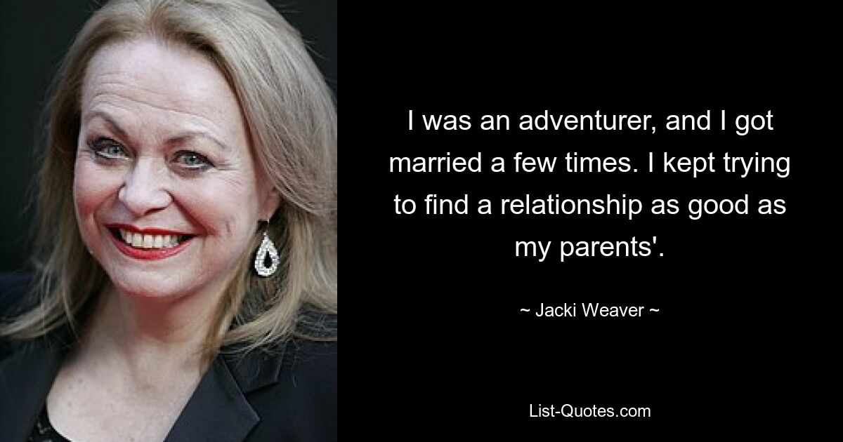 I was an adventurer, and I got married a few times. I kept trying to find a relationship as good as my parents'. — © Jacki Weaver