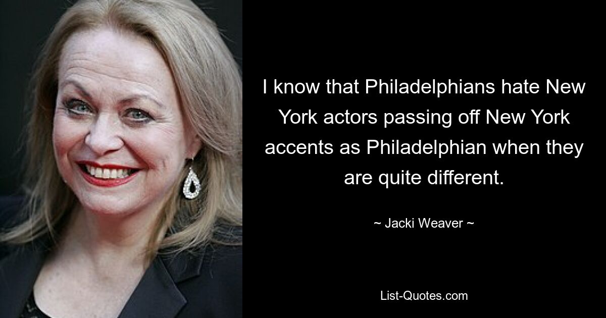 I know that Philadelphians hate New York actors passing off New York accents as Philadelphian when they are quite different. — © Jacki Weaver