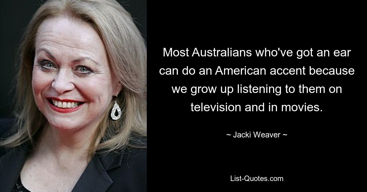 Most Australians who've got an ear can do an American accent because we grow up listening to them on television and in movies. — © Jacki Weaver