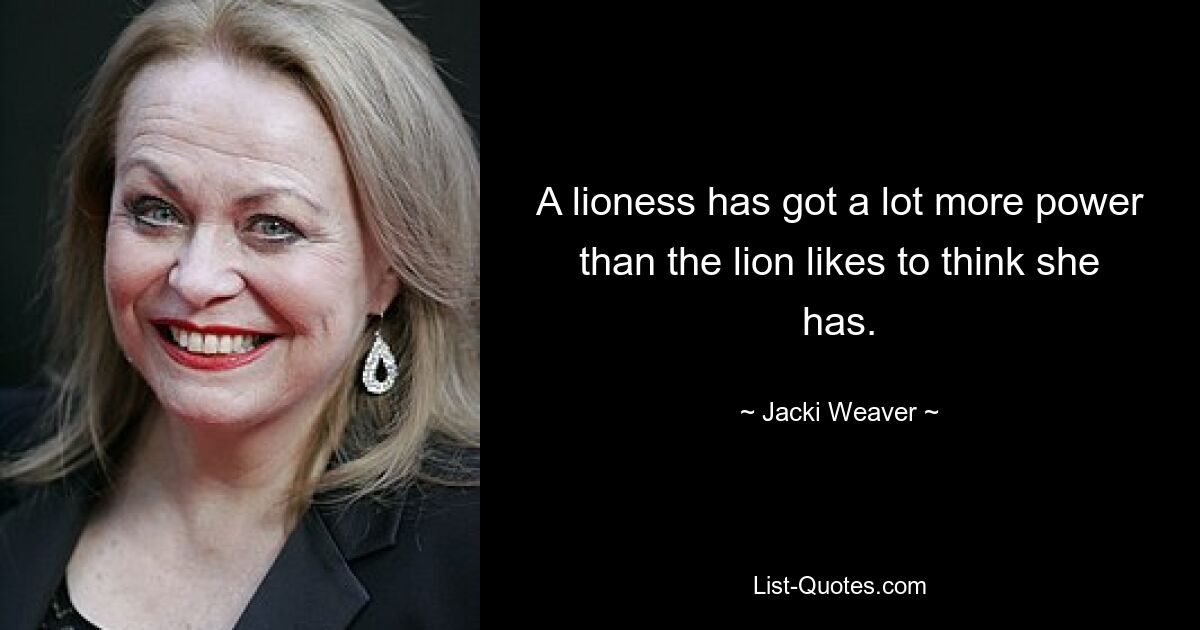 A lioness has got a lot more power than the lion likes to think she has. — © Jacki Weaver