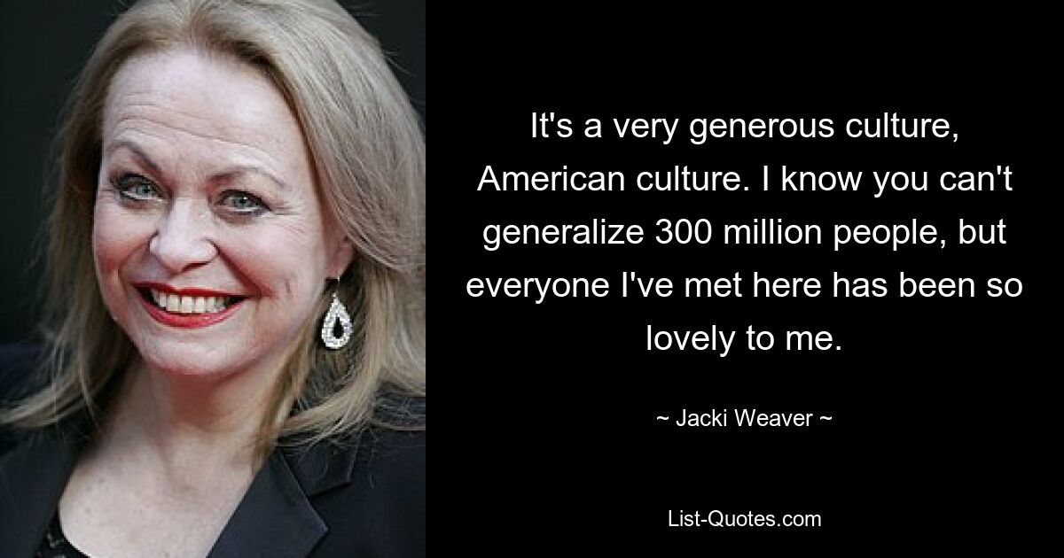 It's a very generous culture, American culture. I know you can't generalize 300 million people, but everyone I've met here has been so lovely to me. — © Jacki Weaver