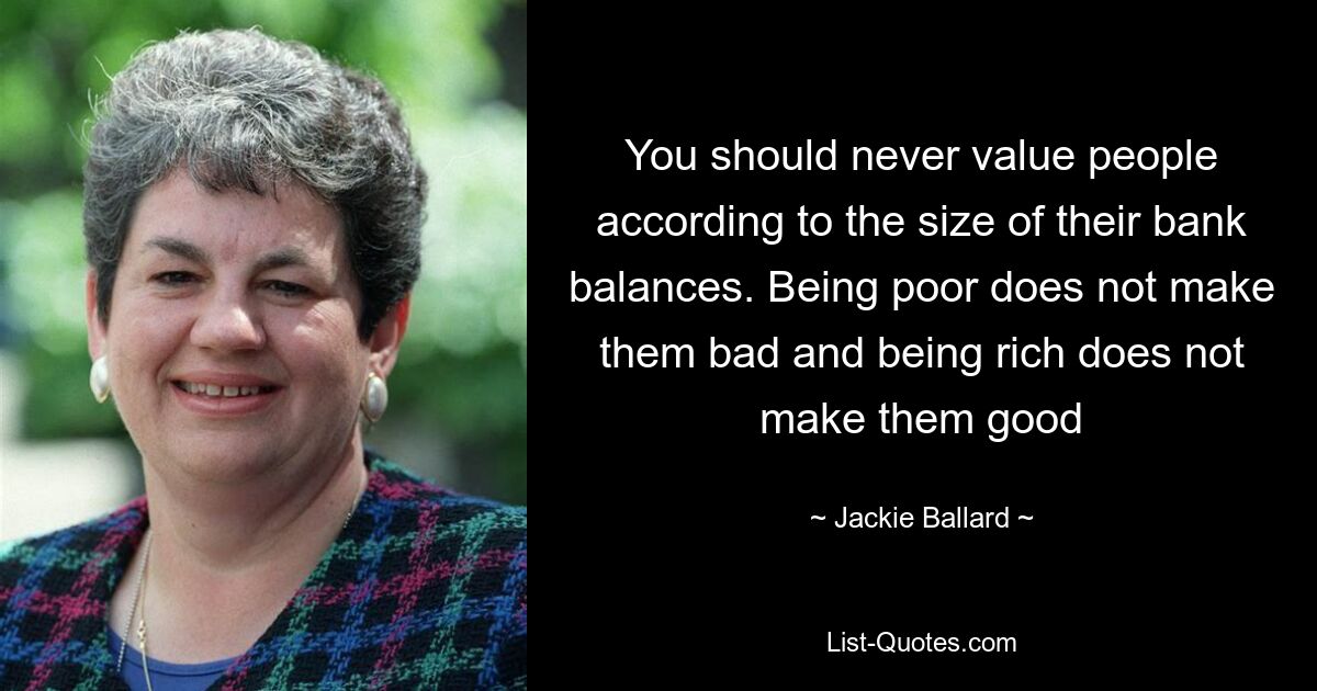 You should never value people according to the size of their bank balances. Being poor does not make them bad and being rich does not make them good — © Jackie Ballard