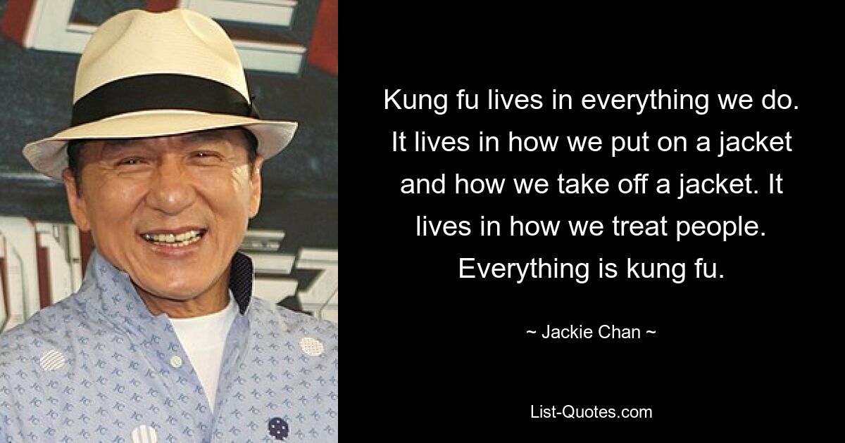 Kung Fu lebt in allem, was wir tun. Es lebt darin, wie wir eine Jacke an- und ausziehen. Es lebt darin, wie wir Menschen behandeln. Alles ist Kung-Fu. — © Jackie Chan