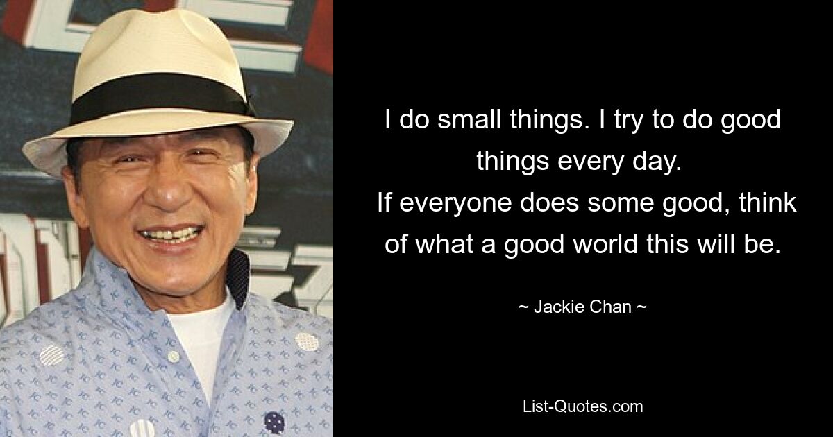 I do small things. I try to do good things every day. 
 If everyone does some good, think of what a good world this will be. — © Jackie Chan