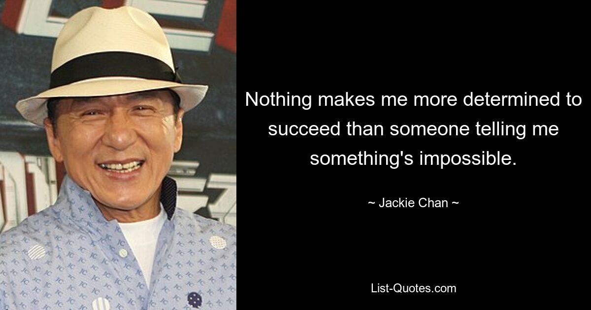 Nothing makes me more determined to succeed than someone telling me something's impossible. — © Jackie Chan