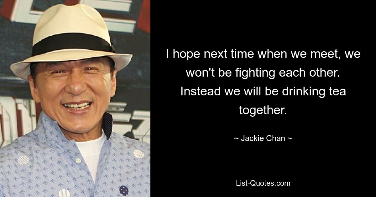 I hope next time when we meet, we won't be fighting each other. Instead we will be drinking tea together. — © Jackie Chan