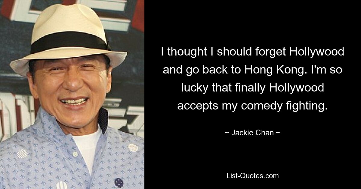 I thought I should forget Hollywood and go back to Hong Kong. I'm so lucky that finally Hollywood accepts my comedy fighting. — © Jackie Chan